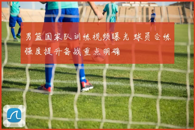 男篮国家队训练视频曝光 球员合练强度提升备战重点明确