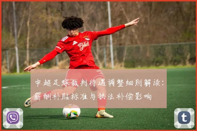中超足球裁判待遇调整细则解读：薪酬补贴标准与执法补偿影响