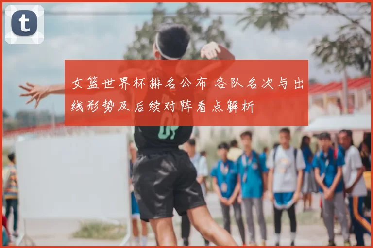女篮世界杯排名公布 各队名次与出线形势及后续对阵看点解析