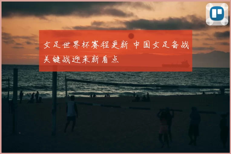 女足世界杯赛程更新 中国女足备战关键战迎来新看点