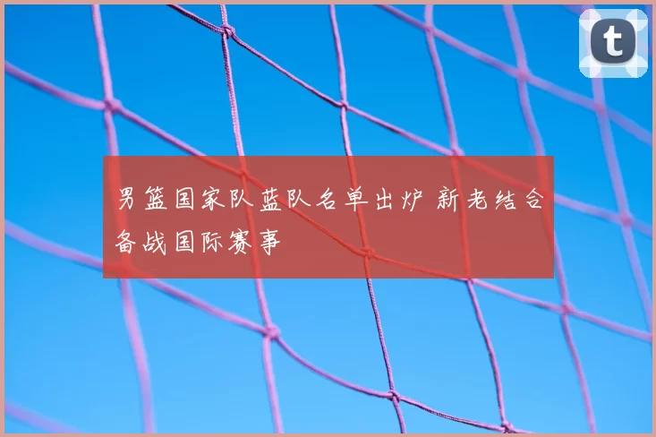 男篮国家队蓝队名单出炉 新老结合备战国际赛事