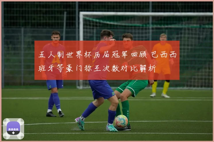 五人制世界杯历届冠军回顾 巴西西班牙等豪门称王次数对比解析