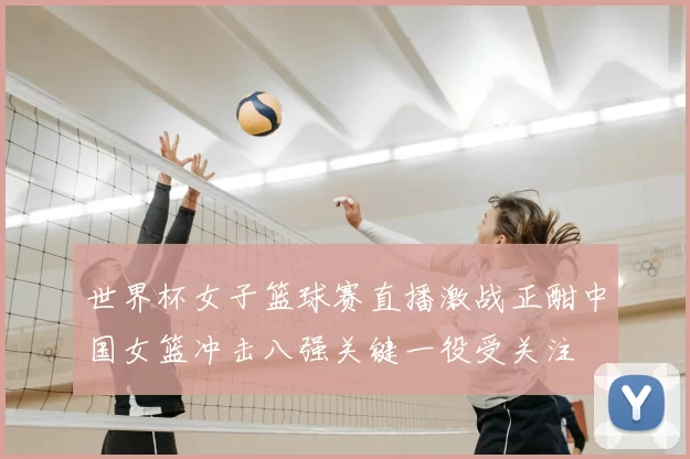 世界杯女子篮球赛直播激战正酣中国女篮冲击八强关键一役受关注
