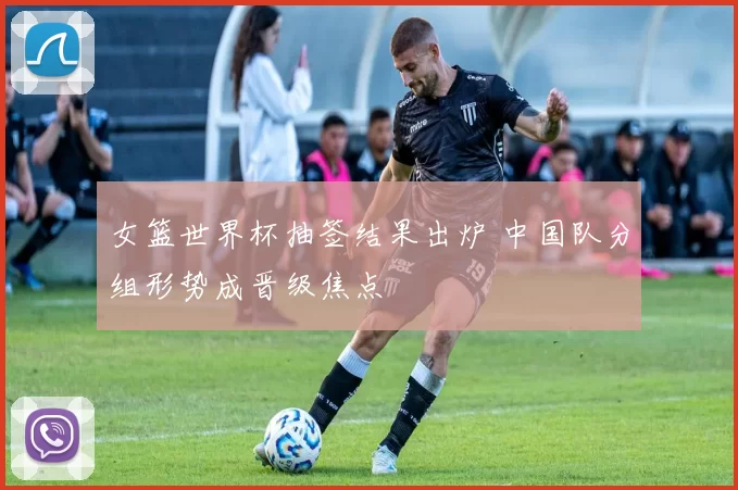 女篮世界杯抽签结果出炉 中国队分组形势成晋级焦点