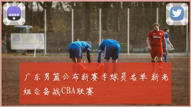 广东男篮公布新赛季球员名单 新老组合备战CBA联赛