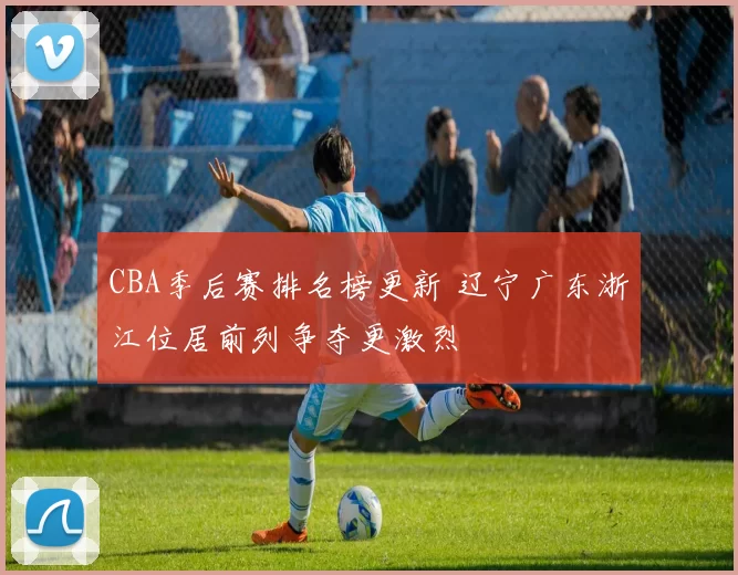 CBA季后赛排名榜更新 辽宁广东浙江位居前列争夺更激烈