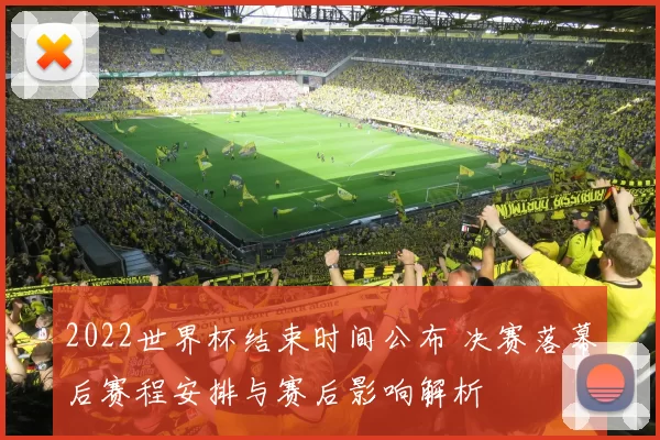 2022世界杯结束时间公布 决赛落幕后赛程安排与赛后影响解析