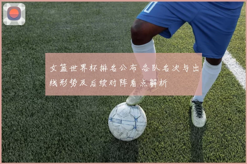 女篮世界杯排名公布 各队名次与出线形势及后续对阵看点解析