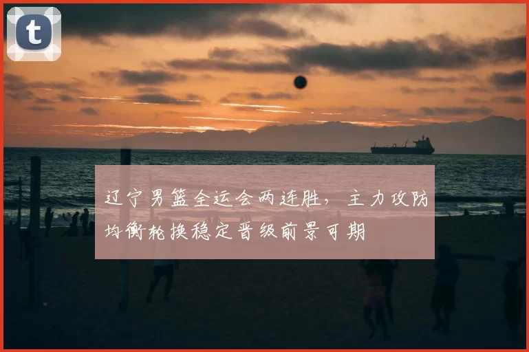 辽宁男篮全运会两连胜，主力攻防均衡轮换稳定晋级前景可期