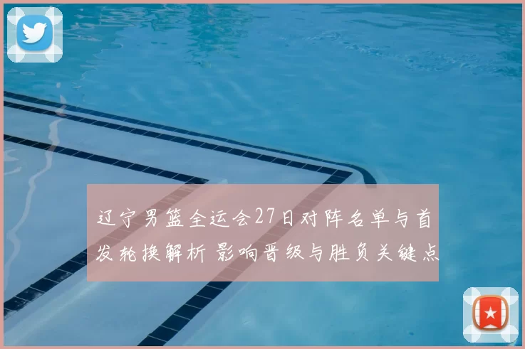 辽宁男篮全运会27日对阵名单与首发轮换解析 影响晋级与胜负关键点