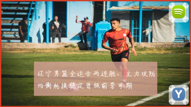 辽宁男篮全运会两连胜，主力攻防均衡轮换稳定晋级前景可期