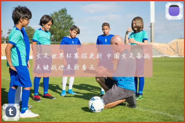 女足世界杯赛程更新 中国女足备战关键战迎来新看点