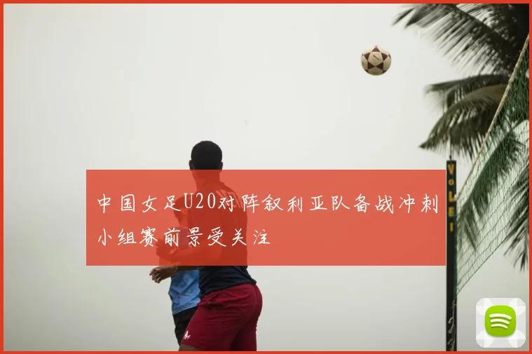 中国女足U20对阵叙利亚队备战冲刺小组赛前景受关注