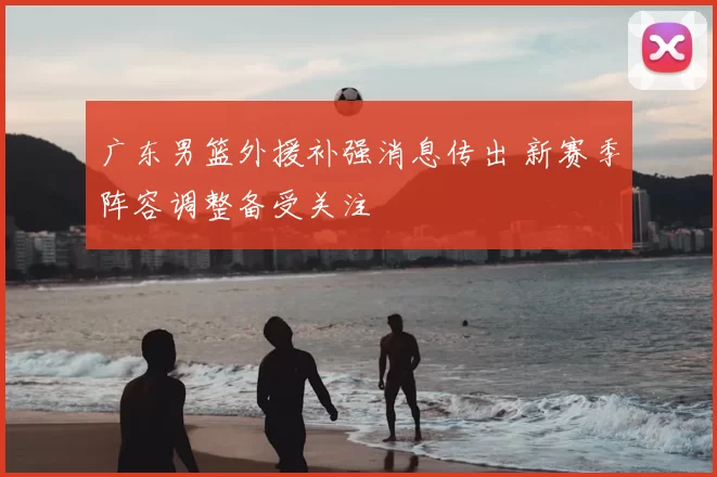 广东男篮外援补强消息传出 新赛季阵容调整备受关注