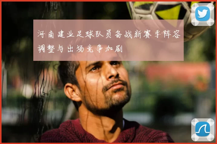 河南建业足球队员备战新赛季阵容调整与出场竞争加剧