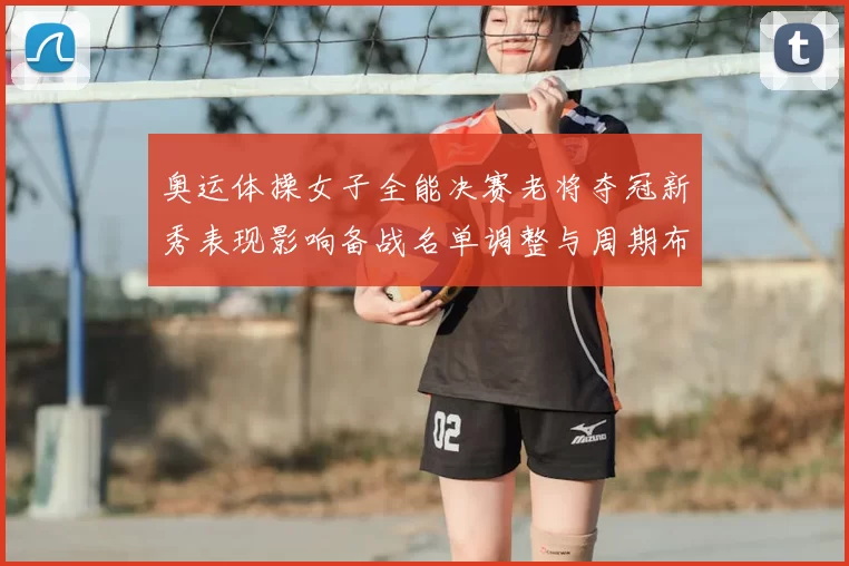 奥运体操女子全能决赛老将夺冠新秀表现影响备战名单调整与周期布局