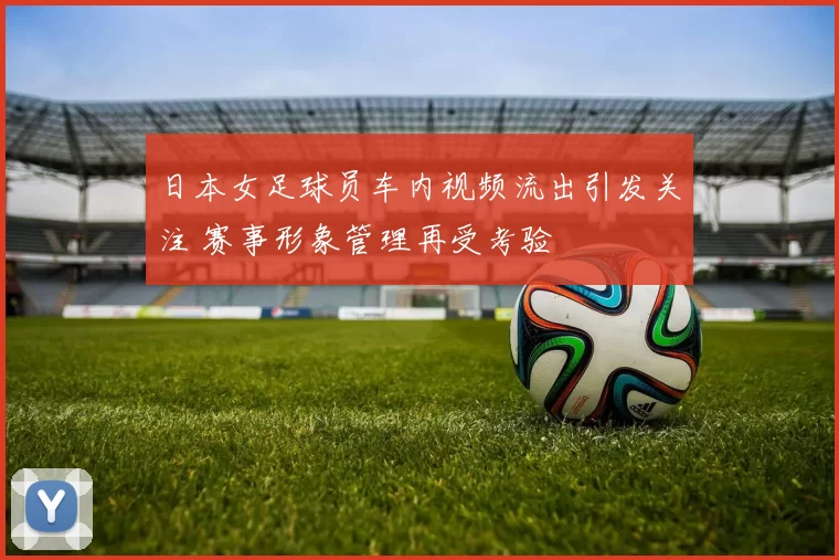 日本女足球员车内视频流出引发关注 赛事形象管理再受考验