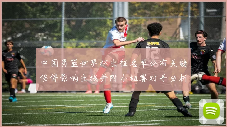 中国男篮世界杯出征名单公布关键伤停影响出线并附小组赛对手分析