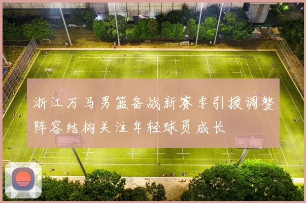 浙江万马男篮备战新赛季引援调整阵容结构关注年轻球员成长