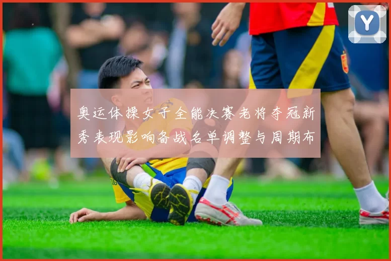 奥运体操女子全能决赛老将夺冠新秀表现影响备战名单调整与周期布局