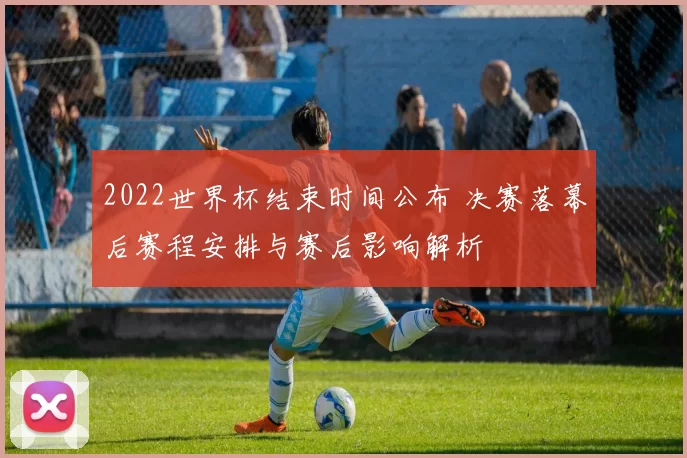2022世界杯结束时间公布 决赛落幕后赛程安排与赛后影响解析