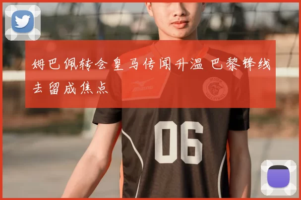 姆巴佩转会皇马传闻升温 巴黎锋线去留成焦点