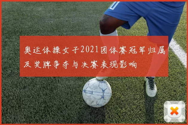 奥运体操女子2021团体赛冠军归属及奖牌争夺与决赛表现影响